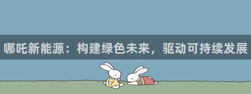 新宝gg如何代理:哪吒新能源:构建绿色未来,驱动可持续发展