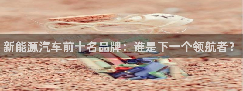新宝gg技术:新能源汽车前十名品牌:谁是下一个领航者?